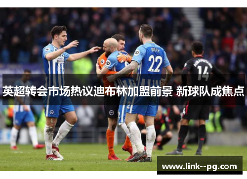 英超转会市场热议迪布林加盟前景 新球队成焦点