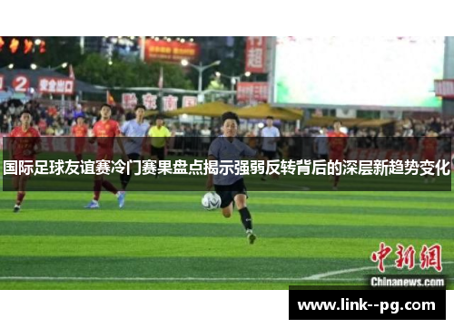 国际足球友谊赛冷门赛果盘点揭示强弱反转背后的深层新趋势变化