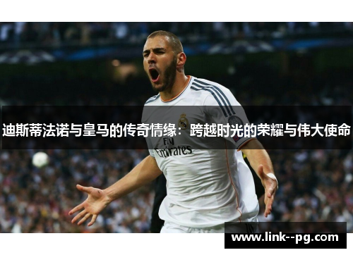 迪斯蒂法诺与皇马的传奇情缘：跨越时光的荣耀与伟大使命