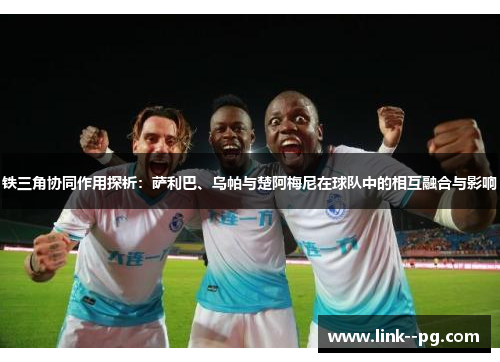 铁三角协同作用探析：萨利巴、乌帕与楚阿梅尼在球队中的相互融合与影响