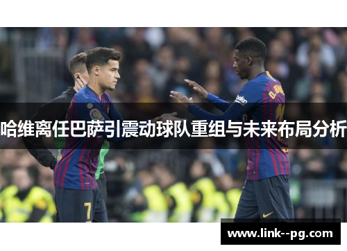 哈维离任巴萨引震动球队重组与未来布局分析