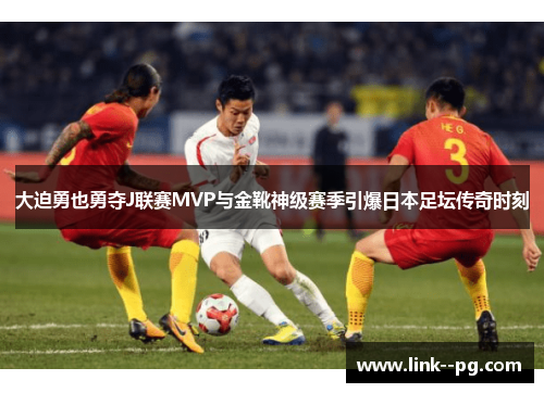 大迫勇也勇夺J联赛MVP与金靴神级赛季引爆日本足坛传奇时刻